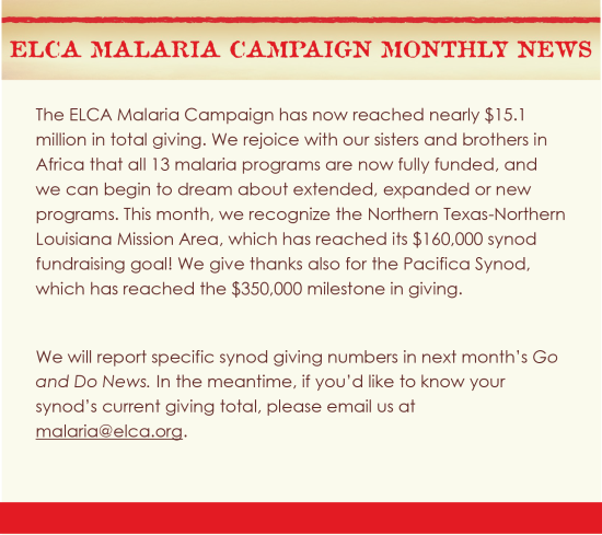 The ELCA Malaria Campaign has now reached nearly $15.1 million in total giving. We rejoice with our sisters and brothers in Africa that all 13 malaria programs are now fully funded, and we can begin to dream about extended, expanded or new programs. This month, we recognize the Northern Texas-Northern Louisiana Mission Area, which has reached its $160,000 synod fundraising goal! We give thanks also for the Pacifica Synod, which has reached the $350,000 milestone in giving. We will report specific synod giving numbers in next month's Go and Do News. In the meantime, if you'd like to know your synod's current giving total, please email us at malaria@elca.org.